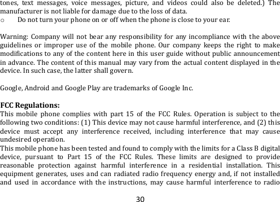 30 tones,  text  messages,  voice  messages,  picture,  and  videos  could  also  be  deleted.)  The manufacturer is not liable for damage due to the loss of data. o Do not turn your phone on or off when the phone is close to your ear.  Warning: Company will  not  bear  any responsibility  for any incompliance with  the  above guidelines  or  improper  use  of  the  mobile  phone.  Our  company  keeps  the  right  to  make modifications to any of the content here in this user guide without public  announcement in advance. The content of this manual may vary from the actual content displayed in the device. In such case, the latter shall govern.  Google, Android and Google Play are trademarks of Google Inc.  FCC Regulations: This  mobile  phone  complies  with  part  15  of  the  FCC  Rules.  Operation  is  subject  to  the following two conditions: (1) This device may not cause harmful interference, and (2) this device  must  accept  any  interference  received,  including  interference  that  may  cause undesired operation. This mobile phone has been tested and found to comply with the limits for a Class B digital device,  pursuant  to  Part  15  of  the  FCC  Rules.  These  limits  are  designed  to  provide reasonable  protection  against  harmful  interference  in  a  residential  installation.  This equipment  generates,  uses and  can  radiated  radio  frequency  energy  and,  if  not  installed and  used  in  accordance  with  the  instructions,  may  cause  harmful  interference  to  radio 