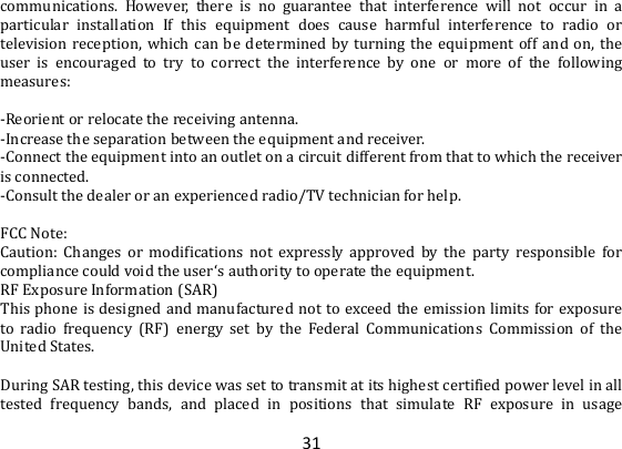 31 communications.  However,  there  is  no  guarantee  that  interference  will  not  occur  in  a particular  installation  If  this  equipment  does  cause  harmful  interference  to  radio  or television reception,  which  can  be  determined by  turning  the  equipment  off  and on,  the user  is  encouraged  to  try  to  correct  the  interference  by  one  or  more  of  the  following measures:  -Reorient or relocate the receiving antenna. -Increase the separation between the equipment and receiver. -Connect the equipment into an outlet on a circuit different from that to which the receiver is connected. -Consult the dealer or an experienced radio/TV technician for help.  FCC Note: Caution:  Changes  or  modifications  not  expressly  approved  by  the  party  responsible  for compliance could void the user‘s authority to operate the equipment. RF Exposure Information (SAR) This phone is  designed and manufactured not to exceed the emission limits for exposure to  radio  frequency  (RF)  energy  set  by  the  Federal  Communications  Commission  of  the United States.    During SAR testing, this device was set to transmit at its highest certified power level in all tested  frequency  bands,  and  placed  in  positions  that  simulate  RF  exposure  in  usage 