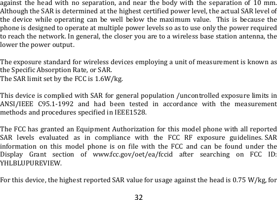 32 against  the  head  with  no  separation,  and  near  the  body  with  the  separation  of  10  mm. Although the SAR is determined at the highest certified power level, the actual SAR level of the  device  while  operating  can  be  well  below  the  maximum  value.   This  is  because  the phone is designed to operate at multiple power levels so as to use only the power required to reach the network. In general, the closer you are to a wireless base station antenna, the lower the power output.  The exposure standard for wireless devices employing a unit of measurement is known as the Specific Absorption Rate, or SAR.  The SAR limit set by the FCC is 1.6W/kg.   This device is complied with SAR for general population /uncontrolled exposure limits in ANSI/IEEE  C95.1-1992  and  had  been  tested  in  accordance  with  the  measurement methods and procedures specified in IEEE1528.  The FCC has granted an Equipment Authorization for this model phone with all reported SAR  levels  evaluated  as  in  compliance  with  the  FCC  RF  exposure  guidelines. SAR information  on  this  model  phone  is  on  file  with  the  FCC  and  can  be  found  under  the Display  Grant  section  of  www.fcc.gov/oet/ea/fccid  after  searching  on  FCC  ID: YHLBLUPUREVIEW.  For this device, the highest reported SAR value for usage against the head is 0.75 W/kg, for 