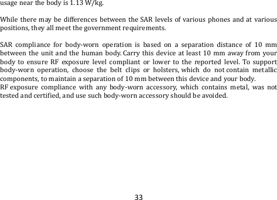 33 usage near the body is 1.13 W/kg.  While there may be differences between  the SAR levels of  various phones  and  at various positions, they all meet the government requirements.  SAR  compliance  for  body-worn  operation  is  based  on  a  separation  distance  of  10  mm between the unit and the human body. Carry this device at least 10  mm away from your body  to  ensure  RF  exposure  level  compliant  or  lower  to  the  reported  level.  To  support body-worn  operation,  choose  the  belt  clips  or  holsters, which  do  not contain  metallic components, to maintain a separation of 10 mm between this device and your body.   RF exposure  compliance  with  any  body-worn  accessory,  which  contains  metal,  was  not tested and certified, and use such body-worn accessory should be avoided.  