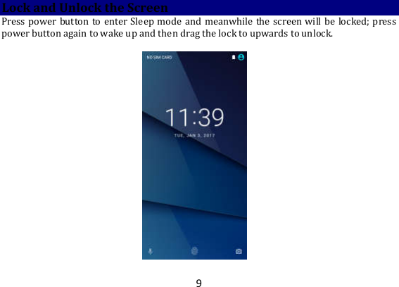 9 Lock and Unlock the Screen Press power button to enter Sleep mode and meanwhile the  screen will be locked; press power button again to wake up and then drag the lock to upwards to unlock.     