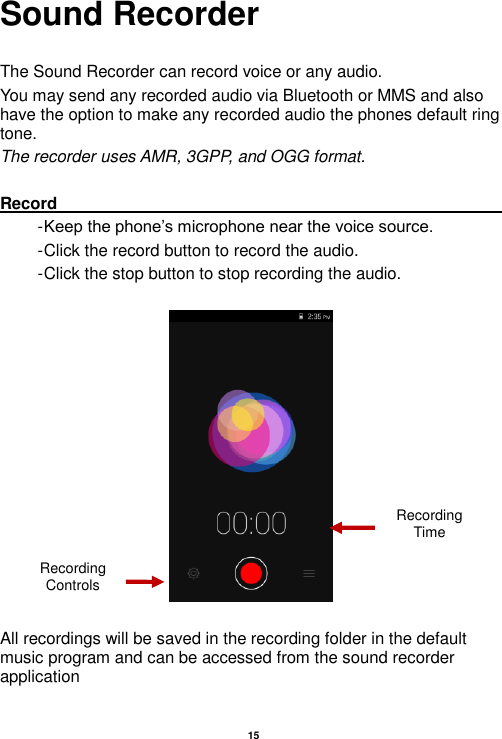   15  Sound Recorder  The Sound Recorder can record voice or any audio.   You may send any recorded audio via Bluetooth or MMS and also have the option to make any recorded audio the phones default ring tone. The recorder uses AMR, 3GPP, and OGG format.  Record                                                                                                                                                                                                               - Keep the phone’s microphone near the voice source. - Click the record button to record the audio. - Click the stop button to stop recording the audio.    All recordings will be saved in the recording folder in the default music program and can be accessed from the sound recorder application Recording Controls Recording Time 