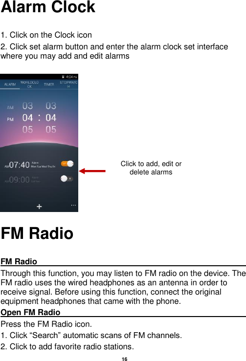   16  Alarm Clock  1. Click on the Clock icon   2. Click set alarm button and enter the alarm clock set interface where you may add and edit alarms       FM Radio  FM Radio                                                                                                                                                                                               Through this function, you may listen to FM radio on the device. The FM radio uses the wired headphones as an antenna in order to receive signal. Before using this function, connect the original equipment headphones that came with the phone. Open FM Radio                                                                                                                                                                                                                                                                                                                     Press the FM Radio icon. 1. Click “Search” automatic scans of FM channels. 2. Click to add favorite radio stations. Click to add, edit or delete alarms 