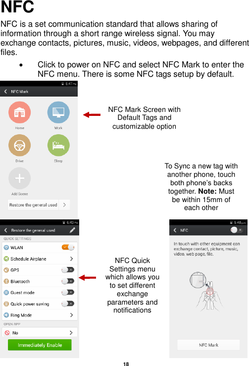   18  NFC NFC is a set communication standard that allows sharing of information through a short range wireless signal. You may exchange contacts, pictures, music, videos, webpages, and different files.   Click to power on NFC and select NFC Mark to enter the NFC menu. There is some NFC tags setup by default.                            NFC Mark Screen with Default Tags and customizable option To Sync a new tag with another phone, touch both phone’s backs together. Note: Must be within 15mm of each other NFC Quick Settings menu which allows you to set different exchange parameters and notifications 
