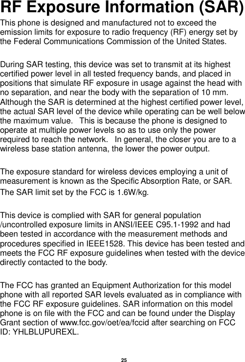   25  RF Exposure Information (SAR) This phone is designed and manufactured not to exceed the emission limits for exposure to radio frequency (RF) energy set by the Federal Communications Commission of the United States.    During SAR testing, this device was set to transmit at its highest certified power level in all tested frequency bands, and placed in positions that simulate RF exposure in usage against the head with no separation, and near the body with the separation of 10 mm. Although the SAR is determined at the highest certified power level, the actual SAR level of the device while operating can be well below the maximum value.   This is because the phone is designed to operate at multiple power levels so as to use only the power required to reach the network.   In general, the closer you are to a wireless base station antenna, the lower the power output.  The exposure standard for wireless devices employing a unit of measurement is known as the Specific Absorption Rate, or SAR.  The SAR limit set by the FCC is 1.6W/kg.   This device is complied with SAR for general population /uncontrolled exposure limits in ANSI/IEEE C95.1-1992 and had been tested in accordance with the measurement methods and procedures specified in IEEE1528. This device has been tested and meets the FCC RF exposure guidelines when tested with the device directly contacted to the body.    The FCC has granted an Equipment Authorization for this model phone with all reported SAR levels evaluated as in compliance with the FCC RF exposure guidelines. SAR information on this model phone is on file with the FCC and can be found under the Display Grant section of www.fcc.gov/oet/ea/fccid after searching on FCC ID: YHLBLUPUREXL.  