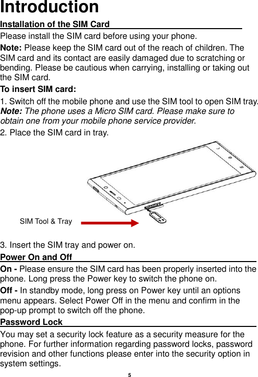    5  Introduction Installation of the SIM Card                                                               Please install the SIM card before using your phone. Note: Please keep the SIM card out of the reach of children. The SIM card and its contact are easily damaged due to scratching or bending. Please be cautious when carrying, installing or taking out the SIM card. To insert SIM card: 1. Switch off the mobile phone and use the SIM tool to open SIM tray. Note: The phone uses a Micro SIM card. Please make sure to obtain one from your mobile phone service provider.   2. Place the SIM card in tray.  3. Insert the SIM tray and power on. Power On and Off                                                                                         On - Please ensure the SIM card has been properly inserted into the phone. Long press the Power key to switch the phone on. Off - In standby mode, long press on Power key until an options menu appears. Select Power Off in the menu and confirm in the pop-up prompt to switch off the phone. Password Lock                                                                                                       You may set a security lock feature as a security measure for the phone. For further information regarding password locks, password revision and other functions please enter into the security option in system settings. SIM Tool &amp; Tray 