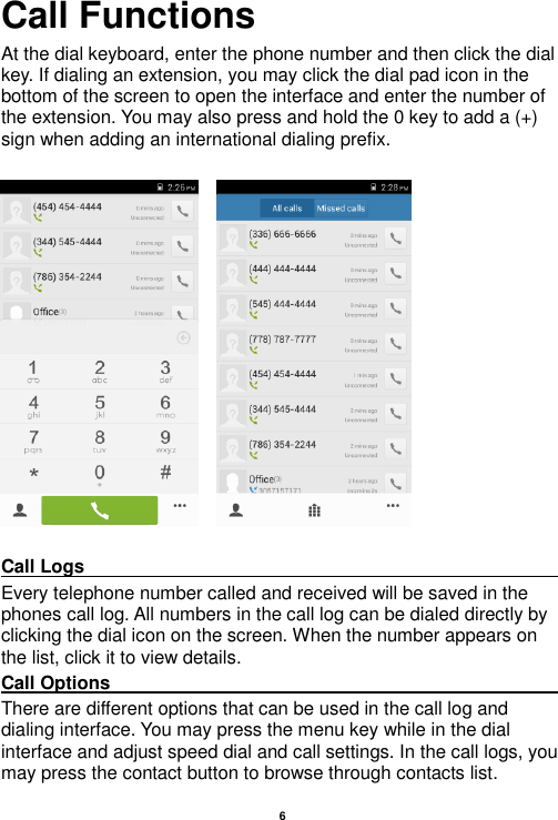   6  Call Functions                                                      At the dial keyboard, enter the phone number and then click the dial key. If dialing an extension, you may click the dial pad icon in the bottom of the screen to open the interface and enter the number of the extension. You may also press and hold the 0 key to add a (+) sign when adding an international dialing prefix.       Call Logs                                                                                                                                                                                             Every telephone number called and received will be saved in the phones call log. All numbers in the call log can be dialed directly by clicking the dial icon on the screen. When the number appears on the list, click it to view details.   Call Options                                                                                                                                                                                             There are different options that can be used in the call log and dialing interface. You may press the menu key while in the dial interface and adjust speed dial and call settings. In the call logs, you may press the contact button to browse through contacts list. 