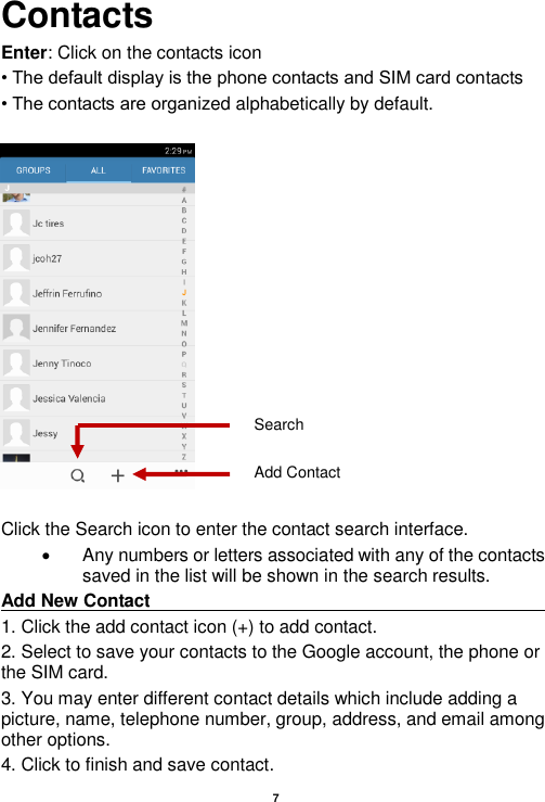    7  Contacts Enter: Click on the contacts icon • The default display is the phone contacts and SIM card contacts • The contacts are organized alphabetically by default.    Click the Search icon to enter the contact search interface.    Any numbers or letters associated with any of the contacts saved in the list will be shown in the search results. Add New Contact                                                                                                                                                                               1. Click the add contact icon (+) to add contact.   2. Select to save your contacts to the Google account, the phone or the SIM card. 3. You may enter different contact details which include adding a picture, name, telephone number, group, address, and email among other options. 4. Click to finish and save contact. Add Contact Search 