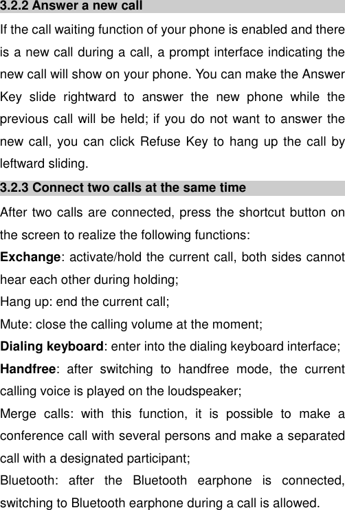  3.2.2 Answer a new call If the call waiting function of your phone is enabled and there is a new call during a call, a prompt interface indicating the new call will show on your phone. You can make the Answer Key  slide  rightward  to  answer  the  new  phone  while  the previous call will be held; if you do not want to answer the new call,  you can click  Refuse Key to hang up the call  by leftward sliding. 3.2.3 Connect two calls at the same time After two calls are connected, press the shortcut button on the screen to realize the following functions:  Exchange: activate/hold the current call, both sides cannot hear each other during holding; Hang up: end the current call; Mute: close the calling volume at the moment; Dialing keyboard: enter into the dialing keyboard interface; Handfree:  after  switching  to  handfree  mode,  the  current calling voice is played on the loudspeaker; Merge  calls:  with  this  function,  it  is  possible  to  make  a conference call with several persons and make a separated call with a designated participant; Bluetooth:  after  the  Bluetooth  earphone  is  connected, switching to Bluetooth earphone during a call is allowed. 