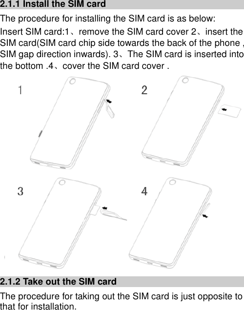   2.1.1 Install the SIM card The procedure for installing the SIM card is as below: Insert SIM card:1、remove the SIM card cover 2、insert the SIM card(SIM card chip side towards the back of the phone , SIM gap direction inwards). 3、The SIM card is inserted into the bottom .4、cover the SIM card cover .  2.1.2 Take out the SIM card The procedure for taking out the SIM card is just opposite to that for installation. 