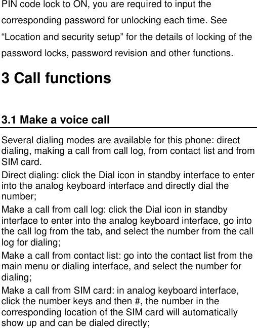   PIN code lock to ON, you are required to input the corresponding password for unlocking each time. See “Location and security setup” for the details of locking of the password locks, password revision and other functions. 3 Call functions 3.1 Make a voice call Several dialing modes are available for this phone: direct dialing, making a call from call log, from contact list and from SIM card. Direct dialing: click the Dial icon in standby interface to enter into the analog keyboard interface and directly dial the number; Make a call from call log: click the Dial icon in standby interface to enter into the analog keyboard interface, go into the call log from the tab, and select the number from the call log for dialing; Make a call from contact list: go into the contact list from the main menu or dialing interface, and select the number for dialing; Make a call from SIM card: in analog keyboard interface, click the number keys and then #, the number in the corresponding location of the SIM card will automatically show up and can be dialed directly; 