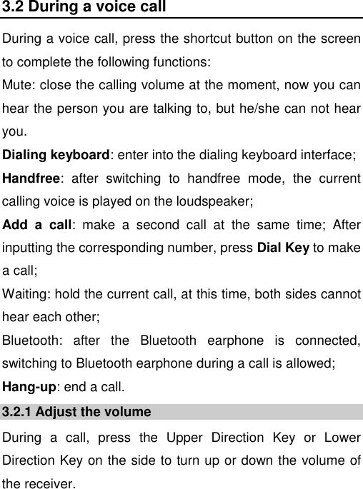   3.2 During a voice call During a voice call, press the shortcut button on the screen to complete the following functions:  Mute: close the calling volume at the moment, now you can hear the person you are talking to, but he/she can not hear you. Dialing keyboard: enter into the dialing keyboard interface; Handfree:  after  switching  to  handfree  mode,  the  current calling voice is played on the loudspeaker; Add  a  call:  make  a  second  call  at  the  same  time;  After inputting the corresponding number, press Dial Key to make a call; Waiting: hold the current call, at this time, both sides cannot hear each other; Bluetooth:  after  the  Bluetooth  earphone  is  connected, switching to Bluetooth earphone during a call is allowed; Hang-up: end a call. 3.2.1 Adjust the volume During  a  call,  press  the  Upper  Direction  Key  or  Lower Direction Key on the side to turn up or down the volume of the receiver. 