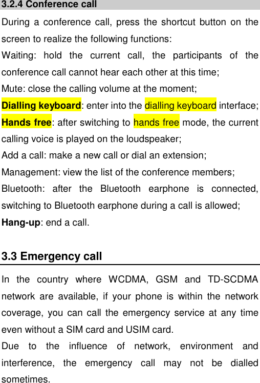   3.2.4 Conference call During  a  conference  call,  press  the shortcut button  on  the screen to realize the following functions: Waiting:  hold  the  current  call,  the  participants  of  the conference call cannot hear each other at this time; Mute: close the calling volume at the moment; Dialling keyboard: enter into the dialling keyboard interface; Hands free: after switching to hands free mode, the current calling voice is played on the loudspeaker; Add a call: make a new call or dial an extension; Management: view the list of the conference members; Bluetooth:  after  the  Bluetooth  earphone  is  connected, switching to Bluetooth earphone during a call is allowed; Hang-up: end a call. 3.3 Emergency call In  the  country  where  WCDMA,  GSM  and  TD-SCDMA network  are  available,  if  your  phone  is  within  the  network coverage,  you  can call  the emergency  service  at any time even without a SIM card and USIM card.   Due  to  the  influence  of  network,  environment  and interference,  the  emergency  call  may  not  be  dialled sometimes. 
