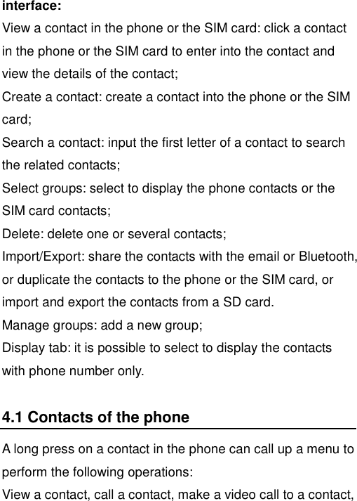   interface: View a contact in the phone or the SIM card: click a contact in the phone or the SIM card to enter into the contact and view the details of the contact; Create a contact: create a contact into the phone or the SIM card; Search a contact: input the first letter of a contact to search the related contacts; Select groups: select to display the phone contacts or the SIM card contacts; Delete: delete one or several contacts; Import/Export: share the contacts with the email or Bluetooth, or duplicate the contacts to the phone or the SIM card, or import and export the contacts from a SD card. Manage groups: add a new group; Display tab: it is possible to select to display the contacts with phone number only. 4.1 Contacts of the phone A long press on a contact in the phone can call up a menu to perform the following operations:   View a contact, call a contact, make a video call to a contact, 