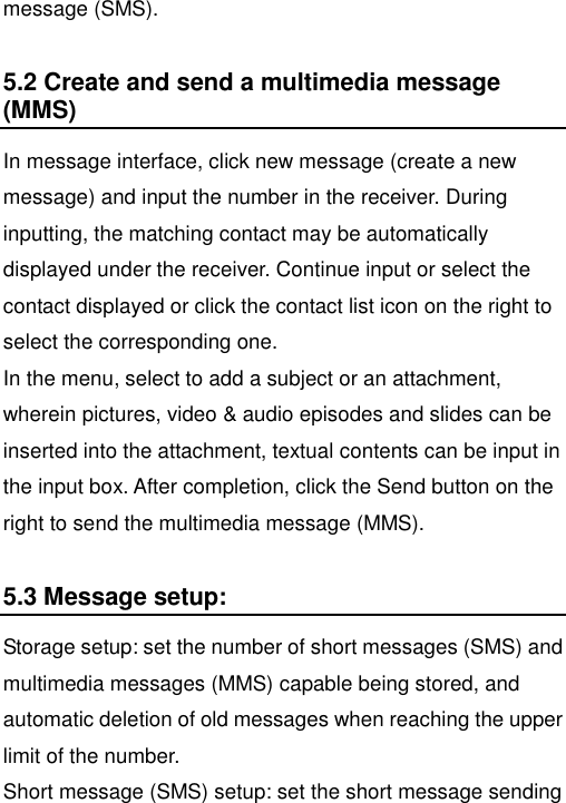   message (SMS). 5.2 Create and send a multimedia message (MMS) In message interface, click new message (create a new message) and input the number in the receiver. During inputting, the matching contact may be automatically displayed under the receiver. Continue input or select the contact displayed or click the contact list icon on the right to select the corresponding one.   In the menu, select to add a subject or an attachment, wherein pictures, video &amp; audio episodes and slides can be inserted into the attachment, textual contents can be input in the input box. After completion, click the Send button on the right to send the multimedia message (MMS). 5.3 Message setup: Storage setup: set the number of short messages (SMS) and multimedia messages (MMS) capable being stored, and automatic deletion of old messages when reaching the upper limit of the number. Short message (SMS) setup: set the short message sending 
