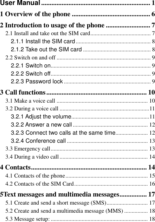   User Manual ................................................................ 1 1 Overview of the phone .............................................. 6 2 Introduction to usage of the phone .......................... 7 2.1 Install and take out the SIM card ......................................... 7 2.1.1 Install the SIM card ................................................... 8 2.1.2 Take out the SIM card .............................................. 8 2.2 Switch on and off ................................................................ 9 2.2.1 Switch on .................................................................... 9 2.2.2 Switch off .................................................................... 9 2.2.3 Password lock ........................................................... 9 3 Call functions ........................................................... 10 3.1 Make a voice call .............................................................. 10 3.2 During a voice call ............................................................. 11 3.2.1 Adjust the volume ..................................................... 11 3.2.2 Answer a new call ................................................... 12 3.2.3 Connect two calls at the same time...................... 12 3.2.4 Conference call ....................................................... 13 3.3 Emergency call .................................................................. 13 3.4 During a video call ............................................................ 14 4 Contacts .................................................................... 14 4.1 Contacts of the phone ........................................................ 15 4.2 Contacts of the SIM Card .................................................. 16 5Text messages and multimedia messages ................ 17 5.1 Create and send a short message (SMS) ............................ 17 5.2 Create and send a multimedia message (MMS) ................ 18 5.3 Message setup: .................................................................. 18 