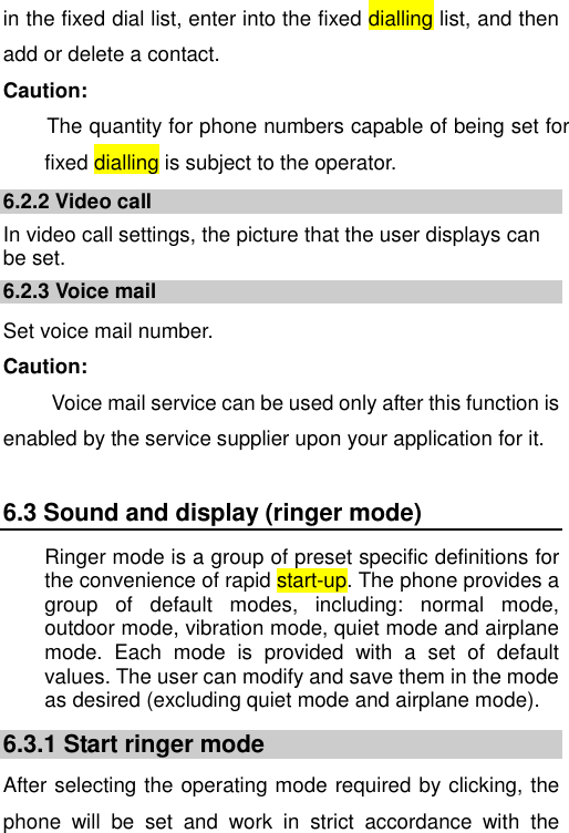   in the fixed dial list, enter into the fixed dialling list, and then add or delete a contact. Caution: The quantity for phone numbers capable of being set for fixed dialling is subject to the operator. 6.2.2 Video call In video call settings, the picture that the user displays can be set. 6.2.3 Voice mail Set voice mail number. Caution:   Voice mail service can be used only after this function is enabled by the service supplier upon your application for it. 6.3 Sound and display (ringer mode) Ringer mode is a group of preset specific definitions for the convenience of rapid start-up. The phone provides a group  of  default  modes,  including:  normal  mode, outdoor mode, vibration mode, quiet mode and airplane mode.  Each  mode  is  provided  with  a  set  of  default values. The user can modify and save them in the mode as desired (excluding quiet mode and airplane mode). 6.3.1 Start ringer mode After selecting the operating mode required by clicking, the phone  will  be  set  and  work  in  strict  accordance  with  the 