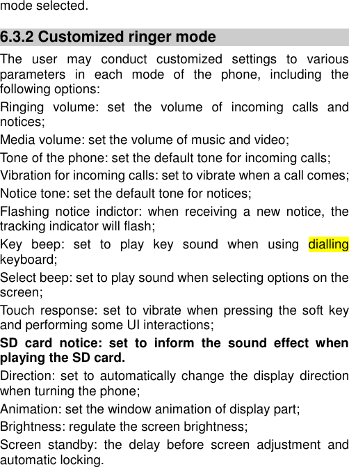   mode selected. 6.3.2 Customized ringer mode The  user  may  conduct  customized  settings  to  various parameters  in  each  mode  of  the  phone,  including  the following options: Ringing  volume:  set  the  volume  of  incoming  calls  and notices; Media volume: set the volume of music and video; Tone of the phone: set the default tone for incoming calls; Vibration for incoming calls: set to vibrate when a call comes; Notice tone: set the default tone for notices; Flashing  notice  indictor:  when  receiving  a  new  notice,  the tracking indicator will flash; Key  beep:  set  to  play  key  sound  when  using  dialling keyboard; Select beep: set to play sound when selecting options on the screen; Touch  response:  set to  vibrate when  pressing  the soft key and performing some UI interactions; SD  card  notice:  set  to  inform  the  sound  effect  when playing the SD card.   Direction:  set  to automatically change  the  display direction when turning the phone; Animation: set the window animation of display part; Brightness: regulate the screen brightness; Screen  standby:  the  delay  before  screen  adjustment  and automatic locking. 