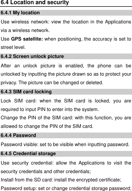   6.4 Location and security 6.4.1 My location Use wireless network: view the location in the Applications via a wireless network. Use GPS satellite: when positioning, the accuracy is set to street level. 6.4.2 Screen unlock picture After  an  unlock  picture  is  enabled,  the  phone  can  be unlocked by inputting the picture drawn so as to protect your privacy. The picture can be changed or deleted. 6.4.3 SIM card locking Lock  SIM  card:  when  the  SIM  card  is  locked,  you  are required to input PIN to enter into the system. Change the PIN of the SIM card: with this function, you are allowed to change the PIN of the SIM card. 6.4.4 Password Password visible: set to be visible when inputting password. 6.4.5 Credential storage Use  security  credential:  allow  the  Applications  to  visit  the security credentials and other credentials; Install from the SD card: install the encrypted certificate; Password setup: set or change credential storage password; 
