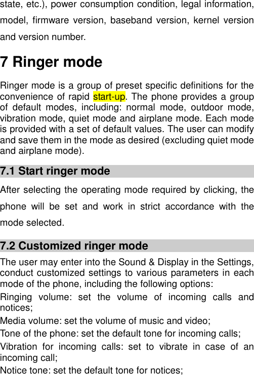   state, etc.), power consumption condition, legal information, model,  firmware  version,  baseband version, kernel  version and version number. 7 Ringer mode Ringer mode is a group of preset specific definitions for the convenience of rapid start-up. The phone provides a group of  default  modes,  including:  normal  mode,  outdoor  mode, vibration mode, quiet mode and airplane mode. Each mode is provided with a set of default values. The user can modify and save them in the mode as desired (excluding quiet mode and airplane mode). 7.1 Start ringer mode After selecting the operating mode required by clicking, the phone  will  be  set  and  work  in  strict  accordance  with  the mode selected. 7.2 Customized ringer mode The user may enter into the Sound &amp; Display in the Settings, conduct customized settings to various parameters in each mode of the phone, including the following options: Ringing  volume:  set  the  volume  of  incoming  calls  and notices; Media volume: set the volume of music and video; Tone of the phone: set the default tone for incoming calls; Vibration  for  incoming  calls:  set  to  vibrate  in  case  of  an incoming call; Notice tone: set the default tone for notices; 