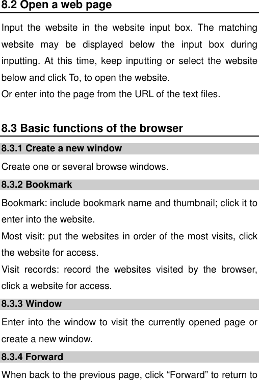   8.2 Open a web page Input  the  website  in  the  website  input  box.  The  matching website  may  be  displayed  below  the  input  box  during inputting.  At  this time, keep inputting  or select  the  website below and click To, to open the website.   Or enter into the page from the URL of the text files. 8.3 Basic functions of the browser 8.3.1 Create a new window Create one or several browse windows. 8.3.2 Bookmark Bookmark: include bookmark name and thumbnail; click it to enter into the website. Most visit: put the websites in order of the most visits, click the website for access. Visit  records:  record  the  websites  visited  by  the  browser, click a website for access. 8.3.3 Window Enter into the window to visit the currently opened page or create a new window. 8.3.4 Forward When back to the previous page, click “Forward” to return to 