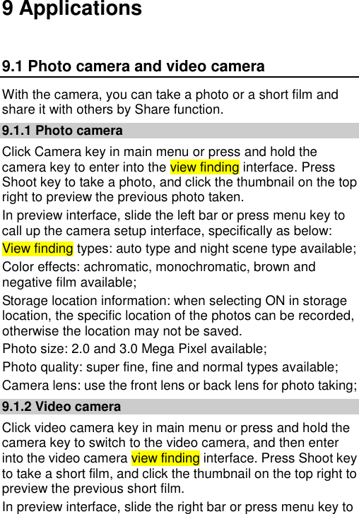   9 Applications 9.1 Photo camera and video camera With the camera, you can take a photo or a short film and share it with others by Share function. 9.1.1 Photo camera Click Camera key in main menu or press and hold the camera key to enter into the view finding interface. Press Shoot key to take a photo, and click the thumbnail on the top right to preview the previous photo taken.   In preview interface, slide the left bar or press menu key to call up the camera setup interface, specifically as below:   View finding types: auto type and night scene type available; Color effects: achromatic, monochromatic, brown and negative film available; Storage location information: when selecting ON in storage location, the specific location of the photos can be recorded, otherwise the location may not be saved. Photo size: 2.0 and 3.0 Mega Pixel available; Photo quality: super fine, fine and normal types available; Camera lens: use the front lens or back lens for photo taking; 9.1.2 Video camera Click video camera key in main menu or press and hold the camera key to switch to the video camera, and then enter into the video camera view finding interface. Press Shoot key to take a short film, and click the thumbnail on the top right to preview the previous short film.   In preview interface, slide the right bar or press menu key to 