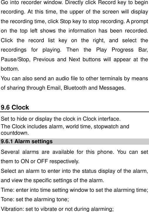   Go into recorder window. Directly click Record key to begin recording. At this time, the upper of the screen will display the recording time, click Stop key to stop recording. A prompt on  the  top  left  shows  the  information  has  been  recorded. Click  the  record  list  key  on  the  right,  and  select  the recordings  for  playing.  Then  the  Play  Progress  Bar, Pause/Stop,  Previous  and  Next  buttons  will  appear  at  the bottom.  You can also send an audio file to other terminals by means of sharing through Email, Bluetooth and Messages. 9.6 Clock Set to hide or display the clock in Clock interface. The Clock includes alarm, world time, stopwatch and countdown. 9.6.1 Alarm settings Several  alarms  are  available  for  this  phone.  You  can  set them to ON or OFF respectively.   Select an alarm to enter into the status display of the alarm, and view the specific settings of the alarm. Time: enter into time setting window to set the alarming time; Tone: set the alarming tone; Vibration: set to vibrate or not during alarming; 