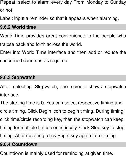  Repeat: select to alarm every day From Monday to Sunday or not; Label: input a reminder so that it appears when alarming. 9.6.2 World time World Time provides great convenience to the people who traipse back and forth across the world.   Enter into World Time interface and then add or reduce the concerned countries as required.   9.6.3 Stopwatch After  selecting  Stopwatch,  the  screen  shows  stopwatch interface.   The starting time is 0. You can select respective timing and circle timing. Click Begin icon to begin timing. During timing, click time/circle recording key, then the stopwatch can keep timing for multiple times continuously. Click Stop key to stop timing. After resetting, click Begin key again to re-timing.   9.6.4 Countdown Countdown is mainly used for reminding at given time. 