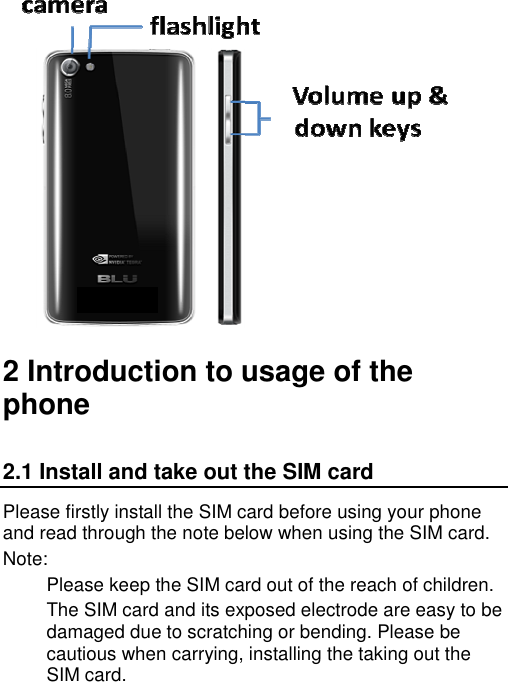   2 Introduction to usage of the phone 2.1 Install and take out the SIM card Please firstly install the SIM card before using your phone and read through the note below when using the SIM card. Note: Please keep the SIM card out of the reach of children. The SIM card and its exposed electrode are easy to be damaged due to scratching or bending. Please be cautious when carrying, installing the taking out the SIM card. 