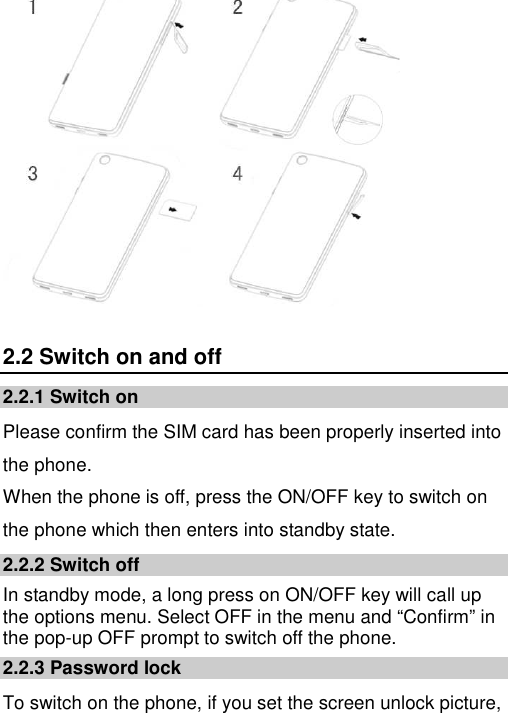    2.2 Switch on and off 2.2.1 Switch on Please confirm the SIM card has been properly inserted into the phone.  When the phone is off, press the ON/OFF key to switch on the phone which then enters into standby state. 2.2.2 Switch off In standby mode, a long press on ON/OFF key will call up the options menu. Select OFF in the menu and “Confirm” in the pop-up OFF prompt to switch off the phone. 2.2.3 Password lock To switch on the phone, if you set the screen unlock picture, 