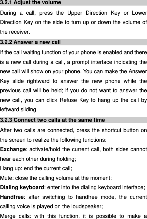   3.2.1 Adjust the volume During a call, press the Upper Direction Key or Lower Direction Key on the side to turn up or down the volume of the receiver. 3.2.2 Answer a new call If the call waiting function of your phone is enabled and there is a new call during a call, a prompt interface indicating the new call will show on your phone. You can make the Answer Key slide rightward to answer the new phone while the previous call will be held; if you do not want to answer the new call, you can click Refuse Key to hang up the call by leftward sliding. 3.2.3 Connect two calls at the same time After two calls are connected, press the shortcut button on the screen to realize the following functions:  Exchange: activate/hold the current call, both sides cannot hear each other during holding; Hang up: end the current call; Mute: close the calling volume at the moment; Dialing keyboard: enter into the dialing keyboard interface; Handfree: after switching to handfree mode, the current calling voice is played on the loudspeaker; Merge calls: with this function, it is possible to make a 