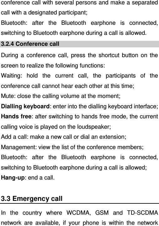   conference call with several persons and make a separated call with a designated participant; Bluetooth: after the Bluetooth earphone is connected, switching to Bluetooth earphone during a call is allowed. 3.2.4 Conference call During a conference call, press the shortcut button on the screen to realize the following functions: Waiting: hold the current call, the participants of the conference call cannot hear each other at this time; Mute: close the calling volume at the moment; Dialling keyboard: enter into the dialling keyboard interface; Hands free: after switching to hands free mode, the current calling voice is played on the loudspeaker; Add a call: make a new call or dial an extension; Management: view the list of the conference members; Bluetooth: after the Bluetooth earphone is connected, switching to Bluetooth earphone during a call is allowed; Hang-up: end a call. 3.3 Emergency call In the country where WCDMA, GSM and TD-SCDMA network are available, if your phone is within the network 