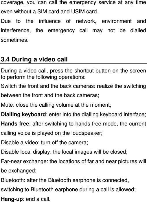   coverage, you can call the emergency service at any time even without a SIM card and USIM card.   Due to the influence of network, environment and interference, the emergency call may not be dialled sometimes. 3.4 During a video call During a video call, press the shortcut button on the screen to perform the following operations: Switch the front and the back cameras: realize the switching between the front and the back cameras; Mute: close the calling volume at the moment; Dialling keyboard: enter into the dialling keyboard interface; Hands free: after switching to hands free mode, the current calling voice is played on the loudspeaker; Disable a video: turn off the camera; Disable local display: the local images will be closed; Far-near exchange: the locations of far and near pictures will be exchanged; Bluetooth: after the Bluetooth earphone is connected, switching to Bluetooth earphone during a call is allowed; Hang-up: end a call. 