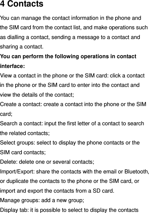   4 Contacts You can manage the contact information in the phone and the SIM card from the contact list, and make operations such as dialling a contact, sending a message to a contact and sharing a contact. You can perform the following operations in contact interface: View a contact in the phone or the SIM card: click a contact in the phone or the SIM card to enter into the contact and view the details of the contact; Create a contact: create a contact into the phone or the SIM card; Search a contact: input the first letter of a contact to search the related contacts; Select groups: select to display the phone contacts or the SIM card contacts; Delete: delete one or several contacts; Import/Export: share the contacts with the email or Bluetooth, or duplicate the contacts to the phone or the SIM card, or import and export the contacts from a SD card. Manage groups: add a new group; Display tab: it is possible to select to display the contacts 
