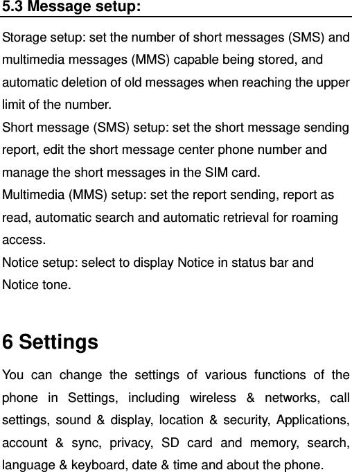   5.3 Message setup: Storage setup: set the number of short messages (SMS) and multimedia messages (MMS) capable being stored, and automatic deletion of old messages when reaching the upper limit of the number. Short message (SMS) setup: set the short message sending report, edit the short message center phone number and manage the short messages in the SIM card. Multimedia (MMS) setup: set the report sending, report as read, automatic search and automatic retrieval for roaming access. Notice setup: select to display Notice in status bar and Notice tone.  6 Settings You can change the settings of various functions of the phone in Settings, including wireless &amp; networks, call settings, sound &amp; display, location &amp; security, Applications, account &amp; sync, privacy, SD card and memory, search, language &amp; keyboard, date &amp; time and about the phone. 