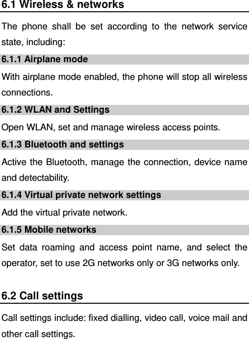   6.1 Wireless &amp; networks The phone shall be set according to the network service state, including: 6.1.1 Airplane mode With airplane mode enabled, the phone will stop all wireless connections. 6.1.2 WLAN and Settings Open WLAN, set and manage wireless access points. 6.1.3 Bluetooth and settings Active the Bluetooth, manage the connection, device name and detectability. 6.1.4 Virtual private network settings Add the virtual private network. 6.1.5 Mobile networks Set data roaming and access point name, and select the operator, set to use 2G networks only or 3G networks only. 6.2 Call settings Call settings include: fixed dialling, video call, voice mail and other call settings. 