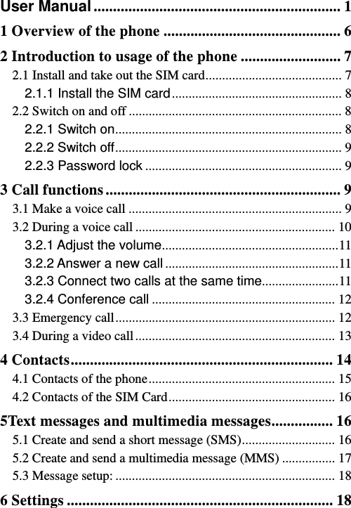   User Manual ................................................................ 11 Overview of the phone .............................................. 62 Introduction to usage of the phone .......................... 72.1 Install and take out the SIM card ......................................... 72.1.1 Install the SIM card ...................................................  82.2 Switch on and off ................................................................ 82.2.1 Switch on ....................................................................  82.2.2 Switch off ....................................................................  92.2.3 Password lock ........................................................... 93 Call functions ............................................................. 93.1 Make a voice call ................................................................ 93.2 During a voice call ............................................................ 103.2.1 Adjust the volume .....................................................  113.2.2 Answer a new call .................................................... 113.2.3 Connect two calls at the same time .......................  113.2.4 Conference call ....................................................... 123.3 Emergency call .................................................................. 123.4 During a video call ............................................................ 134 Contacts .................................................................... 144.1 Contacts of the phone ........................................................  154.2 Contacts of the SIM Card .................................................. 165Text messages and multimedia messages ................ 165.1 Create and send a short message (SMS) ............................  165.2 Create and send a multimedia message (MMS) ................ 175.3 Message setup: .................................................................. 186 Settings ..................................................................... 18