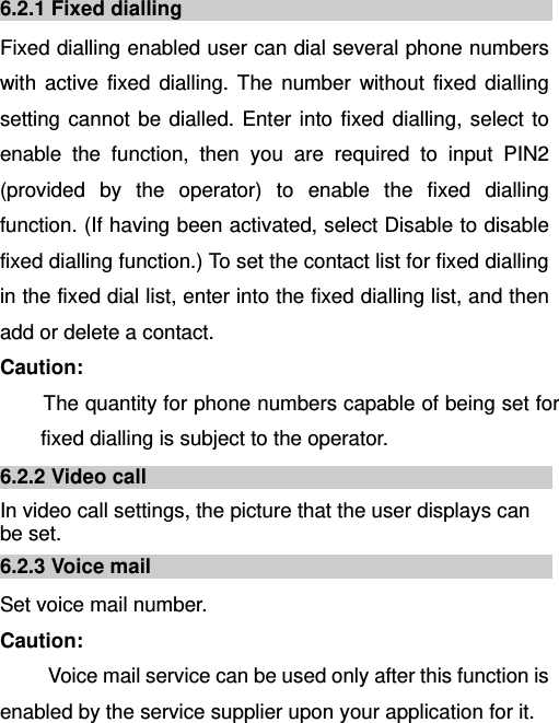   6.2.1 Fixed dialling Fixed dialling enabled user can dial several phone numbers with active fixed dialling. The number without fixed dialling setting cannot be dialled. Enter into fixed dialling, select to enable the function, then you are required to input PIN2 (provided by the operator) to enable the fixed dialling function. (If having been activated, select Disable to disable fixed dialling function.) To set the contact list for fixed dialling in the fixed dial list, enter into the fixed dialling list, and then add or delete a contact. Caution: The quantity for phone numbers capable of being set for fixed dialling is subject to the operator. 6.2.2 Video call In video call settings, the picture that the user displays can be set. 6.2.3 Voice mail Set voice mail number. Caution:   Voice mail service can be used only after this function is enabled by the service supplier upon your application for it. 