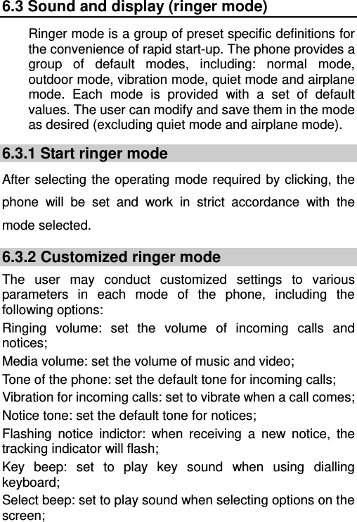   6.3 Sound and display (ringer mode) Ringer mode is a group of preset specific definitions for the convenience of rapid start-up. The phone provides a group of default modes, including: normal mode, outdoor mode, vibration mode, quiet mode and airplane mode. Each mode is provided with a set of default values. The user can modify and save them in the mode as desired (excluding quiet mode and airplane mode). 6.3.1 Start ringer mode After selecting the operating mode required by clicking, the phone will be set and work in strict accordance with the mode selected. 6.3.2 Customized ringer mode The user may conduct customized settings to various parameters in each mode of the phone, including the following options: Ringing volume: set the volume of incoming calls and notices; Media volume: set the volume of music and video; Tone of the phone: set the default tone for incoming calls; Vibration for incoming calls: set to vibrate when a call comes; Notice tone: set the default tone for notices; Flashing notice indictor: when receiving a new notice, the tracking indicator will flash; Key beep: set to play key sound when using dialling keyboard; Select beep: set to play sound when selecting options on the screen; 