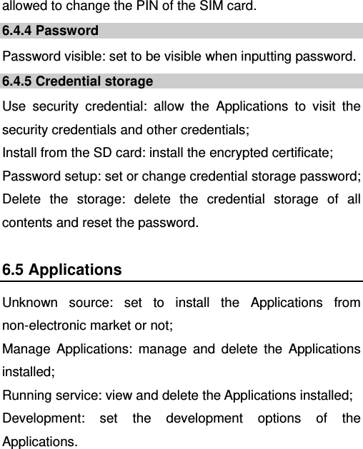   allowed to change the PIN of the SIM card. 6.4.4 Password Password visible: set to be visible when inputting password. 6.4.5 Credential storage Use security credential: allow the Applications to visit the security credentials and other credentials; Install from the SD card: install the encrypted certificate; Password setup: set or change credential storage password; Delete the storage: delete the credential storage of all contents and reset the password. 6.5 Applications Unknown source: set to install the Applications from non-electronic market or not; Manage Applications: manage and delete the Applications installed; Running service: view and delete the Applications installed; Development: set the development options of the Applications. 