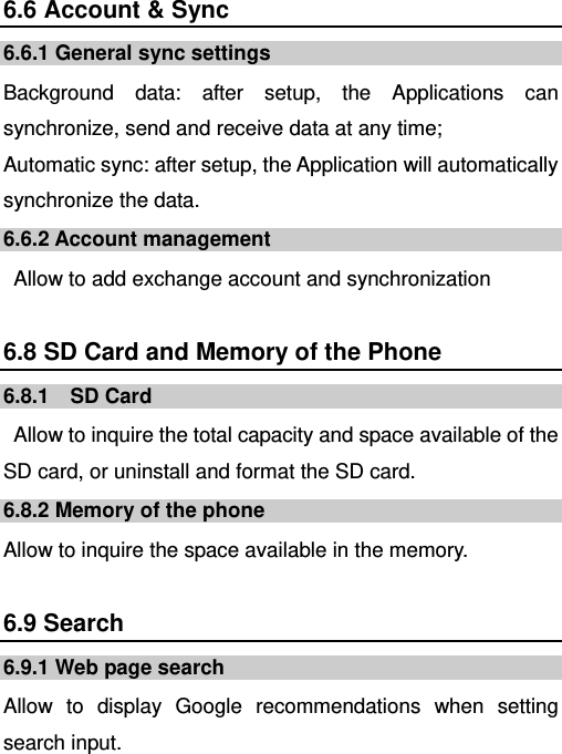   6.6 Account &amp; Sync 6.6.1 General sync settings Background data: after setup, the Applications can synchronize, send and receive data at any time; Automatic sync: after setup, the Application will automatically synchronize the data. 6.6.2 Account management   Allow to add exchange account and synchronization 6.8 SD Card and Memory of the Phone 6.8.1  SD Card   Allow to inquire the total capacity and space available of the SD card, or uninstall and format the SD card. 6.8.2 Memory of the phone Allow to inquire the space available in the memory. 6.9 Search 6.9.1 Web page search Allow to display Google recommendations when setting search input. 
