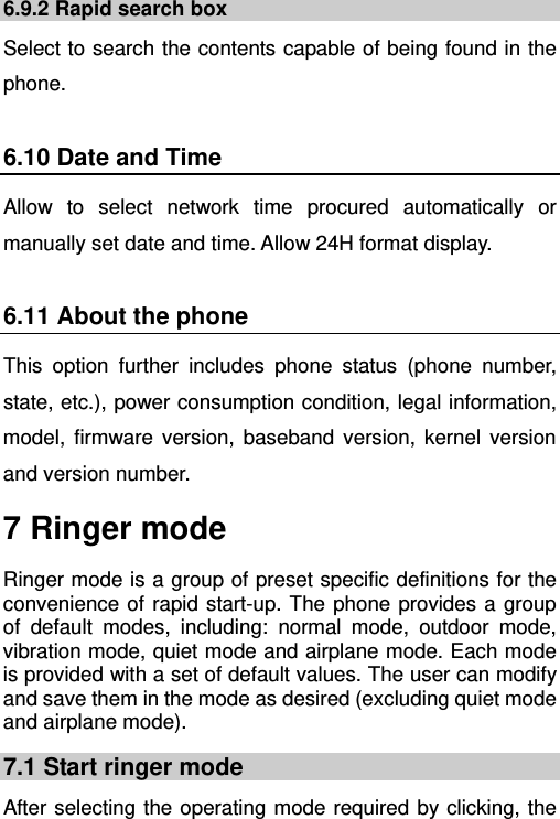   6.9.2 Rapid search box Select to search the contents capable of being found in the phone. 6.10 Date and Time Allow to select network time procured automatically or manually set date and time. Allow 24H format display. 6.11 About the phone This option further includes phone status (phone number, state, etc.), power consumption condition, legal information, model, firmware version, baseband version, kernel version and version number. 7 Ringer mode Ringer mode is a group of preset specific definitions for the convenience of rapid start-up. The phone provides a group of default modes, including: normal mode, outdoor mode, vibration mode, quiet mode and airplane mode. Each mode is provided with a set of default values. The user can modify and save them in the mode as desired (excluding quiet mode and airplane mode). 7.1 Start ringer mode After selecting the operating mode required by clicking, the 