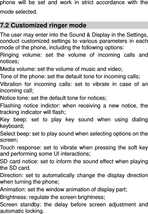   phone will be set and work in strict accordance with the mode selected. 7.2 Customized ringer mode The user may enter into the Sound &amp; Display in the Settings, conduct customized settings to various parameters in each mode of the phone, including the following options: Ringing volume: set the volume of incoming calls and notices; Media volume: set the volume of music and video; Tone of the phone: set the default tone for incoming calls; Vibration for incoming calls: set to vibrate in case of an incoming call; Notice tone: set the default tone for notices; Flashing notice indictor: when receiving a new notice, the tracking indicator will flash; Key beep: set to play key sound when using dialing keyboard; Select beep: set to play sound when selecting options on the screen; Touch response: set to vibrate when pressing the soft key and performing some UI interactions; SD card notice: set to inform the sound effect when playing the SD card.   Direction: set to automatically change the display direction when turning the phone; Animation: set the window animation of display part; Brightness: regulate the screen brightness; Screen standby: the delay before screen adjustment and automatic locking. 
