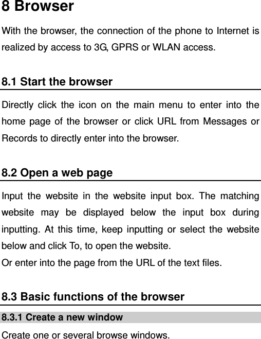    8 Browser With the browser, the connection of the phone to Internet is realized by access to 3G, GPRS or WLAN access. 8.1 Start the browser Directly click the icon on the main menu to enter into the home page of the browser or click URL from Messages or Records to directly enter into the browser. 8.2 Open a web page Input the website in the website input box. The matching website may be displayed below the input box during inputting. At this time, keep inputting or select the website below and click To, to open the website.   Or enter into the page from the URL of the text files. 8.3 Basic functions of the browser 8.3.1 Create a new window Create one or several browse windows. 