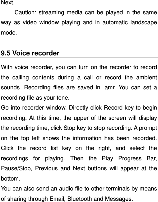   Next. Caution: streaming media can be played in the same way as video window playing and in automatic landscape mode. 9.5 Voice recorder With voice recorder, you can turn on the recorder to record the calling contents during a call or record the ambient sounds. Recording files are saved in .amr. You can set a recording file as your tone.   Go into recorder window. Directly click Record key to begin recording. At this time, the upper of the screen will display the recording time, click Stop key to stop recording. A prompt on the top left shows the information has been recorded. Click the record list key on the right, and select the recordings for playing. Then the Play Progress Bar, Pause/Stop, Previous and Next buttons will appear at the bottom.   You can also send an audio file to other terminals by means of sharing through Email, Bluetooth and Messages. 