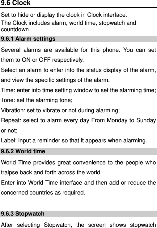   9.6 Clock Set to hide or display the clock in Clock interface. The Clock includes alarm, world time, stopwatch and countdown. 9.6.1 Alarm settings Several alarms are available for this phone. You can set them to ON or OFF respectively.   Select an alarm to enter into the status display of the alarm, and view the specific settings of the alarm. Time: enter into time setting window to set the alarming time; Tone: set the alarming tone; Vibration: set to vibrate or not during alarming; Repeat: select to alarm every day From Monday to Sunday or not; Label: input a reminder so that it appears when alarming. 9.6.2 World time World Time provides great convenience to the people who traipse back and forth across the world.   Enter into World Time interface and then add or reduce the concerned countries as required.    9.6.3 Stopwatch After selecting Stopwatch, the screen shows stopwatch 