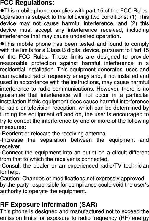   FCC Regulations: This mobile phone complies with part 15 of the FCC Rules. Operation is subject to the following two conditions: (1) This device may not cause harmful interference, and (2) this device must accept any interference received, including interference that may cause undesired operation. This mobile phone has been tested and found to comply with the limits for a Class B digital device, pursuant to Part 15 of the FCC Rules. These limits are designed to provide reasonable protection against harmful interference in a residential installation. This equipment generates, uses and can radiated radio frequency energy and, if not installed and used in accordance with the instructions, may cause harmful interference to radio communications. However, there is no guarantee that interference will not occur in a particular installation If this equipment does cause harmful interference to radio or television reception, which can be determined by turning the equipment off and on, the user is encouraged to try to correct the interference by one or more of the following measures: -Reorient or relocate the receiving antenna. -Increase the separation between the equipment and receiver. -Connect the equipment into an outlet on a circuit different from that to which the receiver is connected. -Consult the dealer or an experienced radio/TV technician for help. Caution: Changes or modifications not expressly approved by the party responsible for compliance could void the user‘s authority to operate the equipment.  RF Exposure Information (SAR) This phone is designed and manufactured not to exceed the emission limits for exposure to radio frequency (RF) energy 