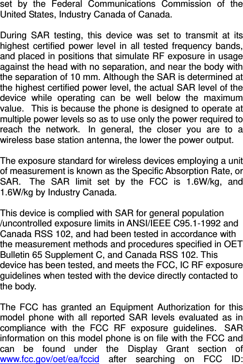   set by the Federal Communications Commission of the United States, Industry Canada of Canada.    During SAR testing, this device was set to transmit at its highest certified power level in all tested frequency bands, and placed in positions that simulate RF exposure in usage against the head with no separation, and near the body with the separation of 10 mm. Although the SAR is determined at the highest certified power level, the actual SAR level of the device while operating can be well below the maximum value.   This is because the phone is designed to operate at multiple power levels so as to use only the power required to reach the network.  In general, the closer you are to a wireless base station antenna, the lower the power output.  The exposure standard for wireless devices employing a unit of measurement is known as the Specific Absorption Rate, or SAR.  The SAR limit set by the FCC is 1.6W/kg, and 1.6W/kg by Industry Canada.     This device is complied with SAR for general population /uncontrolled exposure limits in ANSI/IEEE C95.1-1992 and Canada RSS 102, and had been tested in accordance with the measurement methods and procedures specified in OET Bulletin 65 Supplement C, and Canada RSS 102. This device has been tested, and meets the FCC, IC RF exposure guidelines when tested with the device directly contacted to the body.    The FCC has granted an Equipment Authorization for this model phone with all reported SAR levels evaluated as in compliance with the FCC RF exposure guidelines.  SAR information on this model phone is on file with the FCC and can be found under the Display Grant section of www.fcc.gov/oet/ea/fccid after searching on FCC ID: 