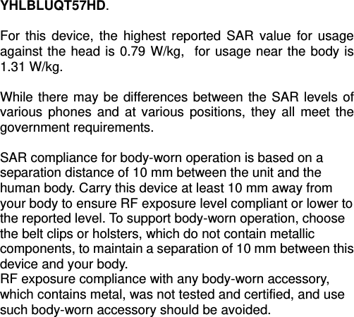   YHLBLUQT57HD.  For this device, the highest reported SAR value for usage against the head is 0.79 W/kg,  for usage near the body is 1.31 W/kg.  While there may be differences between the SAR levels of various phones and at various positions, they all meet the government requirements.  SAR compliance for body-worn operation is based on a separation distance of 10 mm between the unit and the human body. Carry this device at least 10 mm away from your body to ensure RF exposure level compliant or lower to the reported level. To support body-worn operation, choose the belt clips or holsters, which do not contain metallic components, to maintain a separation of 10 mm between this device and your body.   RF exposure compliance with any body-worn accessory, which contains metal, was not tested and certified, and use such body-worn accessory should be avoided.  