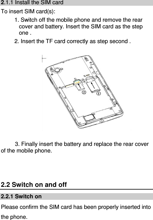   2.1.1 Install the SIM card To insert SIM card(s): 1. Switch off the mobile phone and remove the rear cover and battery. Insert the SIM card as the step one .   2. Insert the TF card correctly as step second .     3. Finally insert the battery and replace the rear cover of the mobile phone.   2.2 Switch on and off 2.2.1 Switch on Please confirm the SIM card has been properly inserted into the phone.   